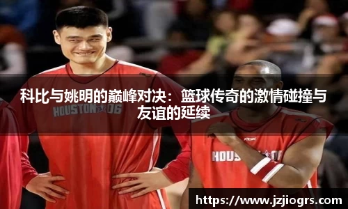 科比与姚明的巅峰对决：篮球传奇的激情碰撞与友谊的延续