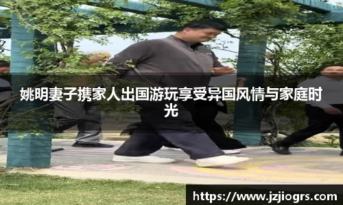姚明妻子携家人出国游玩享受异国风情与家庭时光