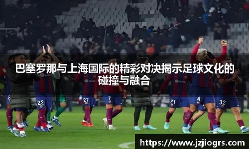 巴塞罗那与上海国际的精彩对决揭示足球文化的碰撞与融合